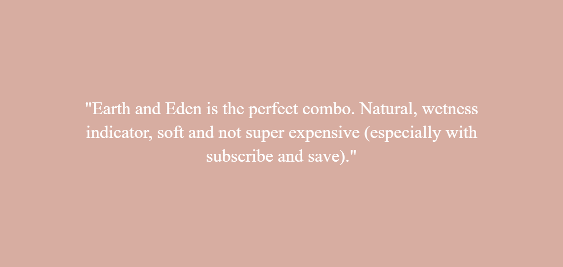 Earth and Eden is the perfect combo. Natural, wetness indicator, soft and not super expensive (especially with subscribe and save)